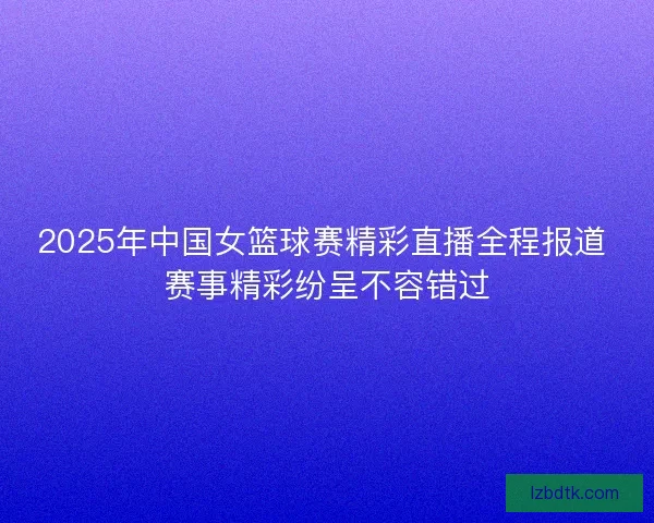 2025年中国女篮球赛精彩直播全程报道 赛事精彩纷呈不容错过