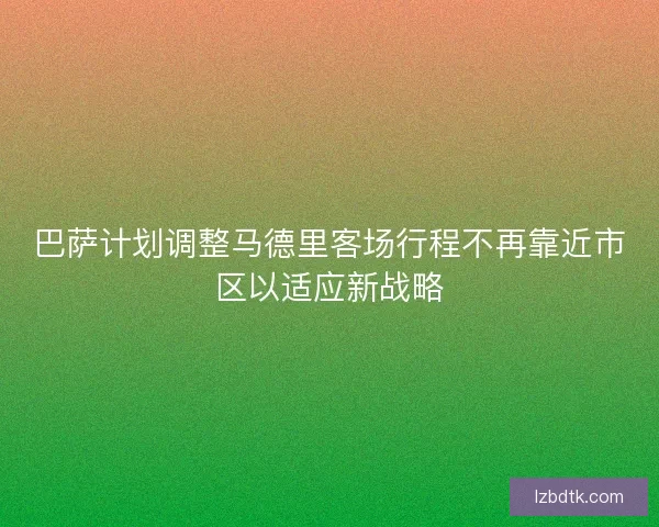 巴萨计划调整马德里客场行程不再靠近市区以适应新战略