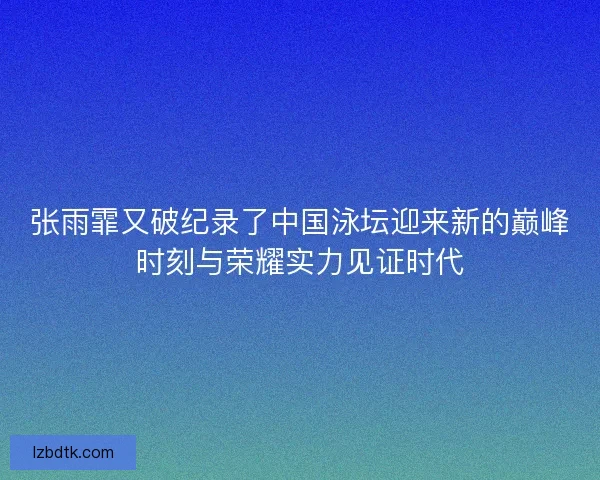 张雨霏又破纪录了中国泳坛迎来新的巅峰时刻与荣耀实力见证时代