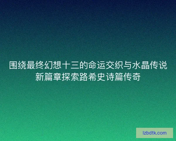 围绕最终幻想十三的命运交织与水晶传说新篇章探索路希史诗篇传奇