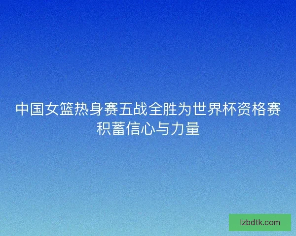中国女篮热身赛五战全胜为世界杯资格赛积蓄信心与力量
