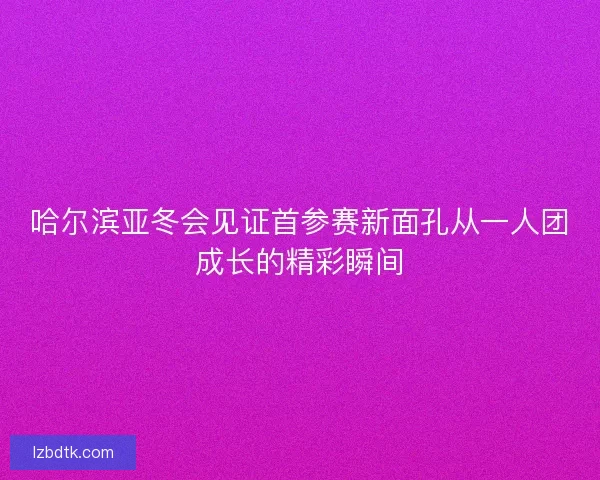 哈尔滨亚冬会见证首参赛新面孔从一人团成长的精彩瞬间