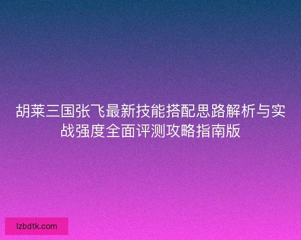 胡莱三国张飞最新技能搭配思路解析与实战强度全面评测攻略指南版