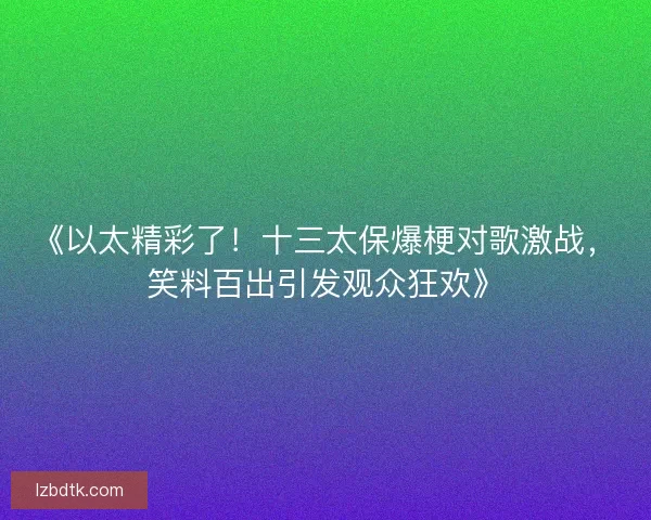 《以太精彩了！十三太保爆梗对歌激战，笑料百出引发观众狂欢》