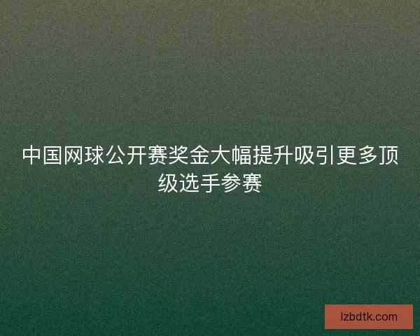 中国网球公开赛奖金大幅提升吸引更多顶级选手参赛